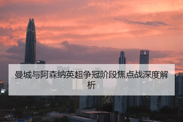 曼城与阿森纳英超争冠阶段焦点战深度解析